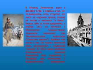 В Москву Ломоносов ушел в декабре 1730, с ведома отца, но, по-видимому, отец отпустил его лишь на короткое время, почему он потом и числился "в бегах". Выдав себя за сына дворянина, в январе 1731 он поступил в Московскую Славяно-греко-латинскую академию при Заиконоспасском монастыре ("Спасские школы"). Пробыл там около 5 лет. Он изучил латинский язык, ознакомился с тогдашней "наукой". В 1735 в числе наиболее отличившихся учеников Ломоносов был отправлен в Петербург для зачисления в Академический университет .     