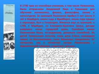 В 1736 трое из способных учеников, в том числе Ломоносов, были отправлены Академией Наук в Германию для обучения математике, физике, философии, химии и металлургии. За границей Ломоносов пробыл 5 лет: около 3 лет в Марбурге, около года в Фрейберге, около года провел в переездах, был в Голландии. Женился еще за границей, в 1740, в Марбурге, на Елизавете-Христине Цильх, дочери умершего члена городской думы. Семейная жизнь Ломоносова была, по-видимому, довольно спокойной. Из детей Ломоносова осталась лишь дочь Елена, вышедшая замуж за Константинова, сына брянского священника. Ее потомство, как и потомство сестры Ломоносова, в Архангельской губернии, существует доныне. 