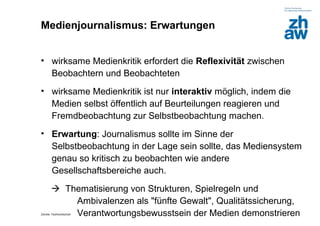 Medienjournalismus: Erwartungen


• wirksame Medienkritik erfordert die Reflexivität zwischen
  Beobachtern und Beobachteten
• wirksame Medienkritik ist nur interaktiv möglich, indem die
  Medien selbst öffentlich auf Beurteilungen reagieren und
  Fremdbeobachtung zur Selbstbeobachtung machen.
• Erwartung: Journalismus sollte im Sinne der
  Selbstbeobachtung in der Lage sein sollte, das Mediensystem
  genau so kritisch zu beobachten wie andere
  Gesellschaftsbereiche auch.
        Thematisierung von Strukturen, Spielregeln und
           Ambivalenzen als "fünfte Gewalt", Qualitätssicherung,
           Verantwortungsbewusstsein der Medien demonstrieren
Zürcher Fachhochschule
 