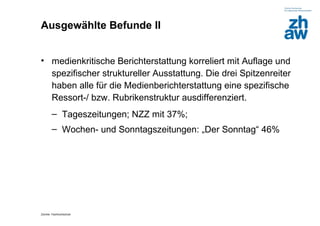 Ausgewählte Befunde II


• medienkritische Berichterstattung korreliert mit Auflage und
  spezifischer struktureller Ausstattung. Die drei Spitzenreiter
  haben alle für die Medienberichterstattung eine spezifische
  Ressort-/ bzw. Rubrikenstruktur ausdifferenziert.
        – Tageszeitungen; NZZ mit 37%;
        – Wochen- und Sonntagszeitungen: „Der Sonntag“ 46%




Zürcher Fachhochschule
 