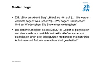 Medienblogs


• Z.B. „Blick am Abend Blog“: „BlaABlog hört auf. […] Sie werden
  vielleicht sagen: Was, schon?! […] Wir sagen: Dankeschön!
  Und auf Wiedersehen. Die Show muss weitergehen.“
• Bei blattkritik.ch heisst es seit Mai 2011: „Leider ist blattkritik.ch
  seit etwas mehr als zwei Jahren inaktiv. Alle Versuche, aus
  blattkritik.ch einen breit abgestützten Medienblog mit mehreren
  Autorinnen und Autoren zu machen, sind gescheitert.“




Zürcher Fachhochschule
 