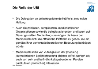 Die Rolle der UBI


• Die Delegation an selbstregulierende Kräfte ist eine naive
  Haltung.
• Auch die zahllosen, zersplitterten, medienkritischen
  Organisationen sowie die beliebig agierenden und kaum auf
  Dauer gestellten Medienblogs vermögen bis heute der
  Medienkritik nicht die öffentliche Plattform zu geben, die sie
  gemäss ihrer demokratietheoretischen Bedeutung benötigen
  würde.
• Medienkritik sollte von Zufälligkeiten der (medien-)
  journalistischen Berichterstattung ebenso befreit werden als
  auch von zeit- und befindlichkeitsgebundenen Parolen
  partikularer (politischer) Interessen.
Zürcher Fachhochschule
 
