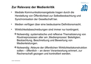 Zur Relevanz der Medienkritik
•       Mediale Kommunikationsangebote tragen durch die
        Herstellung von Öffentlichkeit zur Selbstbeobachtung und
        Synchronisation der Gesellschaft bei.
•       Medien verfügen über eine bedeutsame Definitionsmacht.
•       Wirklichkeitsbeschreibungen sind immer nur kontingent.
      Notwendig: systematische und reflexive Thematisierung von
       Routineprozessen aller am ‚Medienprozess‘ Beteiligten;
       Beobachtung, Beschreibung und Bewertung von
       Medienleistungen.
      Notwendig: Akteure der öffentlichen Wirklichkeitskonstruktion
       sollen – öffentlich – an deren Verantwortung erinnert, zur
       Rechenschaft gezogen und kontrolliert werden.

Zürcher Fachhochschule
 