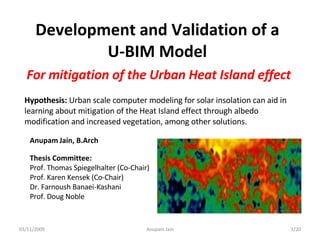 Development and Validation of a U-BIM Model For mitigation of the Urban Heat Island effect Hypothesis:  Urban scale computer  modeling  for solar insolation can aid in learning about mitigation of the Heat Island effect through albedo modification and increased vegetation, among other solutions. 03/11/2009 /20 Anupam Jain Thesis Committee: Prof. Thomas Spiegelhalter (Co-Chair) Prof. Karen Kensek (Co-Chair) Dr. Farnoush Banaei-Kashani Prof. Doug Noble Anupam   Jain, B.Arch 