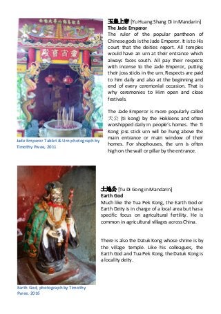 玉皇上帝 [Yu Huang Shang Di in Mandarin]
The Jade Emperor
The ruler of the popular pantheon of
Chinese gods is the Jade Emperor. It is to His
court that the deities report. All temples
would have an urn at their entrance which
always faces south. All pay their respects
with incense to the Jade Emperor, putting
their joss sticks in the urn. Respects are paid
to him daily and also at the beginning and
end of every ceremonial occasion. That is
why ceremonies to Him open and close
festivals.
The Jade Emperor is more popularly called
天公 (ti kong) by the Hokkiens and often
worshipped daily in people’s homes. The Ti
Kong joss stick urn will be hung above the
main entrance or main window of their
homes. For shophouses, the urn is often
high on the wall or pillar by the entrance.
土地公 [Tu Di Gong in Mandarin]
Earth God
Much like the Tua Pek Kong, the Earth God or
Earth Deity is in charge of a local area but has a
specific focus on agricultural fertility. He is
common in agricultural villages across China.
There is also the Datuk Kong whose shrine is by
the village temple. Like his colleagues, the
Earth God and Tua Pek Kong, the Datuk Kong is
a locality deity.
Jade Emperor Tablet & Urn photograph by
Timothy Pwee, 2011
Earth God, photograph by Timothy
Pwee, 2016
 