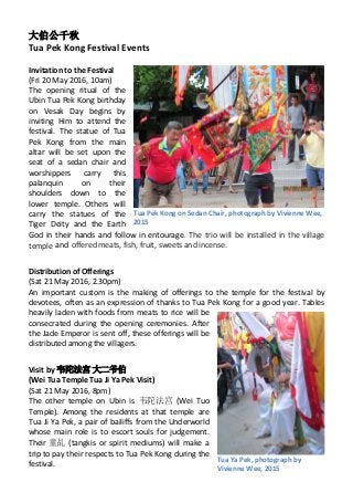 大伯公千秋
Tua Pek Kong Festival Events
Invitation to the Festival
(Fri 20 May 2016, 10am)
The opening ritual of the
Ubin Tua Pek Kong birthday
on Vesak Day begins by
inviting Him to attend the
festival. The statue of Tua
Pek Kong from the main
altar will be set upon the
seat of a sedan chair and
worshippers carry this
palanquin on their
shoulders down to the
lower temple. Others will
carry the statues of the
Tiger Deity and the Earth
God in their hands and follow in entourage. The trio will be installed in the village
temple and offered meats, fish, fruit, sweets and incense.
Distribution of Offerings
(Sat 21 May 2016, 2.30pm)
An important custom is the making of offerings to the temple for the festival by
devotees, often as an expression of thanks to Tua Pek Kong for a good year. Tables
heavily laden with foods from meats to rice will be
consecrated during the opening ceremonies. After
the Jade Emperor is sent off, these offerings will be
distributed among the villagers.
Visit by 韦陀法宫 大二爷伯
(Wei Tua Temple Tua Ji Ya Pek Visit)
(Sat 21 May 2016, 8pm)
The other temple on Ubin is 韦陀法宫 (Wei Tuo
Temple). Among the residents at that temple are
Tua Ji Ya Pek, a pair of bailiffs from the Underworld
whose main role is to escort souls for judgement.
Their 童乩 (tangkis or spirit mediums) will make a
trip to pay their respects to Tua Pek Kong during the
festival.
1Tua Pek Kong on Sedan Chair, photograph by Vivienne Wee,
2015
Tua Ya Pek, photograph by
Vivienne Wee, 2015
 