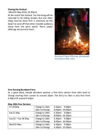 Closing the Festival
(Wed 25 May 2016, 10.30pm)
At the end of the Festival, Tua Pek Kong will be
returned to his hilltop temple. But one other
thing must be done first: a ceremony by the
beach to send off that other invisible audience,
those from the spirit world. There, paper
offerings are burnt to them.
Free Evening Bumboat Ferry
As a good deed, temple devotees sponsor a free ferry service from Ubin back to
Changi starting from sunset to around 10pm. The ferry to Ubin is also free from
6.30pm till around 9-10pm.
May 2016 Free Services
Fri 20 May Changi to Ubin:
Ubin to Changi:
6.30pm - 9.00pm
8.00pm - 10.00pm
Sat 21 May Changi to Ubin:
Ubin to Changi:
6.30pm - 9.00pm
8.00pm - 10.30pm
Sun 22 – Tue 24 May Changi to Ubin:
Ubin to Changi:
6.30pm - 9.00pm
8.00pm - 10.00pm
Wed 25 May Changi to Ubin:
Ubin to Changi:
6.30pm - 9.00pm
6.30pm - 10.30pm
Burning of Paper Offerings, photograph
by Vivienne Wee, 2015
 