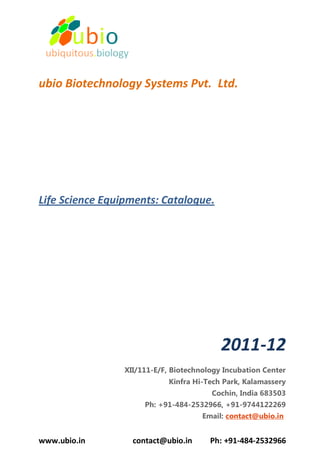ubio Biotechnology Systems Pvt. Ltd.




Life Science Equipments: Catalogue.




                                           2011-12
                 XII/111-E/F, Biotechnology Incubation Center
                             Kinfra Hi-Tech Park, Kalamassery
                                        Cochin, India 683503
                      Ph: +91-484-2532966, +91-9744122269
                                      Email: contact@ubio.in


www.ubio.in        contact@ubio.in      Ph: +91-484-2532966
 