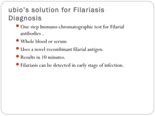 ubio’s solution for Filariasis
Diagnosis
  One step Immuno-chromatographic test for Filarial
   antibodies .
  Whole blood or serum
  Uses a novel recombinant filarial antigen.
  Results in 10 minutes.
  Filariasis can be detected in early stage of infection.
 