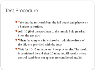 Test Procedure

    Take out the test card from the foil pouch and place it on
     a horizontal surface.
    Add 10 μl of the specimen to the sample hole (marked
     S) on the test card.
    When the sample is fully absorbed, add three drops of
     the diluents provided with the assay
    Wait for 10-15 minutes and interpret results. The result
     is considered invalid after 20 minutes. All results where
     control band does not appear are considered invalid.
 