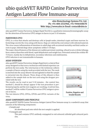 ubio quickVet RaPId canine Parvovirus
antigen lateral Flow Immuno-assay
                                                          ubio Biotechnology systems Pvt. ltd.
                                                      Ph: +91-484-2532966, +91-9446438678
                                              web: http://www.ubio.in email: contact@ubio.in
ubio quickVet canine Parvovirus antigen Rapid test Kit is a qualitative immunochromatographic assay
for the detection of Parvovirus cPV2 antigen in faeces in just 5-10 minutes.

PaRVoVIRus cPV2
cPV2, is a virus that attacks and destroys cells in lymph nodes, intestinal crypts and bone marrow. In-
fected dogs excrete the virus along with faeces. dogs are infected by oral contact with infected material.
the virus causes inflammation of intestines in adult dogs with occasional mortality and fatal cardiac ar-
rests in pups. Infected dogs show symptoms within 5-10 days.
the major clinical features of the disease are sudden persistant vomiting, refusal to eat or drink, lethargy,
fever, watery diaorrhea with blood, rapid dehydration and weight loss. untreated animal dies within 48-
72 hours, mainly due to dehydration, secondary infections and endotoxemia.
cPV2 infection is not transmissible to humans.
assay oVeRVIew
ubio quickVet canine Parvovirus antigen Rapid test is a lateral flow
assay designed so that even a technician with limited expertise can
perform the test easily. the veterinarian or the technician collects
a sample of faeces using the swab provided with the test. the swab
is inserted into the assay diluent vial and agitated so that the sample
is extracted into the diluent. three drops of this diluent is then
added to the sample hole on the test card using the dropper pro-
vided with the test.
the results can be read in just 5-10 minutes - the control line,
marked c, should be always appear if the test procedure is per-
formed properly and the test reagents are working. a red test line,
marked t, will be visible if canine Parvovirus cPV2 antigen is pres-
ent in faeces.                                                                     Positive, Negative and
the test detects cPV2, cPV2a, cPV2b and cPV2c variants of the                         Invalid Results
virus.
assay comPoNeNts aNd PRINcIPle
ubio quickVet RaPId canine Parvovirus antigen lateral Flow Immuno-assay is a sandwich assay that
consists of the following components:
    • sample pad
            an absorbent pad onto which the test sample is applied.
    • conjugate pad
            this pad contains cPV2 antibody conjugated to red-coloured colloidal gold coloured parti-
            cles.



                                                                   doc No. RdtB000003, Revision 1.01, dtd 03 January 2011.
                                                                             a printed copy of the document is uncontrolled
 