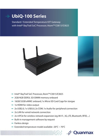 UbiQ-100 Series
Standard / Extended Temperature IOT Gateway
with Intel® BayTrail SoC Processor,Atom™ E3815/E3825
Intel® BayTrail SoC Processor,Atom™ E3815/E3825
2GB/4GB DDR3L SO-DIMM memory onboard
16GB/32GB eMMC onboard,1x Micro SD Card Cage for storgae
1x HDMI for video output
2x USB2.0,1x USB3.0,2x COM,1x Audio for peripheral connection
2x LAN for wired network connection
2x mPCIe for wireless network expansion (eg.Wi-Fi ,3G,LTE,Bluetooth,RFID,...)
Built-in management software by request
Fanless design
Extended temperature model available:-20°C ~ 70°C
 