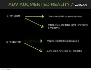 IL PASSANTE
ADV AUGMENTED REALITY / VANTAGGI
IL PRODOTTO
vive un’esperienza emozionante
interpreta il prodotto come innovativo
e moderno
maggiore possibilità d’acquisto
aumenta la notorietà del prodotto
venerdì 24 maggio 13
 