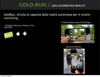 GOLD RUN / ADV AUGMENTED REALITY
- Patagonia, Maorocco, Monaco e Cina
2012/2013
GoldRun, sfrutta le capacità della realtà aumentata per il mobile
marketing.
Il Lancio della nuova ford Escape
Swarovski Elements
venerdì 24 maggio 13
 