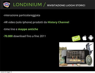 -interazione particolareggiata
-AR video (solo Iphone) prodotti da History Channel
-time line e mappe antiche
-70.000 download ﬁno a ﬁne 2011
LONDINIUM / RIVISITAZIONE LUOGHI STORICI
venerdì 24 maggio 13
 