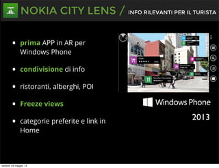 • prima APP in AR per
Windows Phone
• condivisione di info
• ristoranti, alberghi, POI
• Freeze views
• categorie preferite e link in
Home
NOKIA CITY LENS / INFO RILEVANTI PER IL TURISTA
2013
venerdì 24 maggio 13
 
