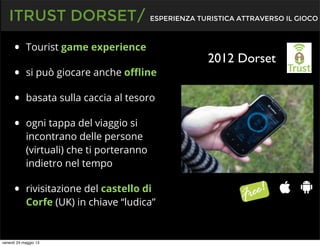 • Tourist game experience
• si può giocare anche oﬄine
• basata sulla caccia al tesoro
• ogni tappa del viaggio si
incontrano delle persone
(virtuali) che ti porteranno
indietro nel tempo
• rivisitazione del castello di
Corfe (UK) in chiave “ludica”
ITRUST DORSET/ ESPERIENZA TURISTICA ATTRAVERSO IL GIOCO
2012 Dorset
venerdì 24 maggio 13
 