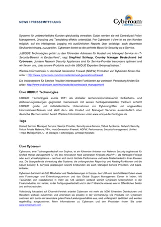 NEWS / PRESSEMITTEILUNG 
Systeme für unterschiedliche Kunden gleichzeitig verwalten. Dabei werden sie mit Centralized Policy 
Management, Grouping und Templating effektiv unterstützt. Per Cyberoam i-View ist es den Kunden 
möglich, auf ein intelligentes Logging mit ausführlichen Reports über beliebige, auch dezentrale 
Strukturen hinweg, zuzugreifen. Cyberoam bietet so die perfekte Basis für Security-as-a-Service. 
„UBIQUE Technologies gehört zu den führenden Adressen für Hosted und Managed Service im IT-Security- 
Bereich in Deutschland“, sagt Siegfried Schlepp, Country Manager Deutschland bei 
Cyberoam. „Unsere Network Security Appliances sind für Service-Provider besonders optimiert und 
wir freuen uns, dass unsere Produkte auch die UBIQUE Experten überzeugt haben.“ 
Weitere Informationen zu den Next Generation Firewall (NGFW) Produkten von Cyberoam finden Sie 
unter : http://www.cyberoam.com/microsite/de/next-generation-firewall 
Die insbesondere für Service Provider interessanten Funktionen zur zentralen Verwaltung finden Sie 
unter: http://www.cyberoam.com/microsite/de/centralized-management 
Über UBIQUE Technologies 
UBIQUE Technologies wurde 2011 als Anbieter rechenzentrumsbasierter Sicherheits- und 
Archivierungslösungen gegründet. Gemeinsam mit seinen hochspezialisierten Partnern schützt 
UBIQUE große und mittelständische Unternehmen vor Cyberangriffen und ungewollten 
Informationsabflüssen und stellt dazu alle Hosted und Managed Services ausschließlich über 
deutsche Rechenzentren bereit. Weitere Informationen unter www.ubique-technologies.de 
Tags 
Hosted Service, Managed Service, Service Provider, Security-as-a-Service, Virtual Appliance, Network Security, 
Virtual Private Network, VPN, Next Generation Firewall, NGFW, Performance, Security Management, Unified 
Threat Management, UTM, UBIQUE Technologies, Christian Nowitzki 
Über Cyberoam 
Cyberoam, eine Tochtergesellschaft von Sophos, ist ein führender Anbieter von Network Security Appliances für 
Unified Threat Management (UTM). Die innovativen Next Generation Firewalls (NGFW) - als Hardware Firewall 
oder auch Virtual Appliance – zeichnen sich durch höchste Performance und beste Skalierbarkeit in ihren Klassen 
aus. Die übergreifende Verwaltung aller Systeme, die umfangreichen Reporting- und Alerting-Funktionen und die 
Cloud Security & Services überzeugen sowohl Endkunden als auch Managed Service Providers und SaaS-Anbieter. 
Cyberoam hat mehr als 550 Mitarbeiter und Niederlassungen in Europa, den USA und dem Mittleren Osten sowie 
sein Forschungs- und Entwicklungszentrum und das Global Support Management Center in Indien. Mit 
Tausenden von Installationen in mehr als 125 Ländern weltweit sichert Cyberoam Unternehmen in der 
Finanzindustrie, im Handel, in der Fertigungswirtschaft und in der IT-Branche ebenso wie im Öffentlichen Sektor 
und an Hochschulen. 
Vollständig fokussiert auf Channel-Vertrieb arbeitet Cyberoam mit mehr als 5000 führenden Distributoren und 
Resellern weltweit zusammen und unterstützt sie proaktiv in der Vermarktung. Die Produkte von Cyberoam 
zeichnen sich durch ein besonders gutes Preis-/Leistungsverhältnis aus, sind umfangreich zertifiziert und werden 
regelmäßig ausgezeichnet. Mehr Informationen zu Cyberoam und den Produkten finden Sie unter 
www.cyberoam.com . 
 