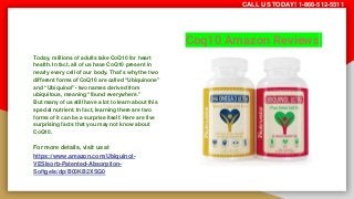 Coq10 Amazon Reviews
Today, millions of adults take CoQ10 for heart
health. In fact, all of us have CoQ10 present in
nearly every cell of our body. That’s why the two
different forms of CoQ10 are called “Ubiquinone”
and “Ubiquinol”- two names derived from
ubiquitous, meaning “found everywhere.”
But many of us still have a lot to learn about this
special nutrient. In fact, learning there are two
forms of it can be a surprise itself. Here are five
surprising facts that you may not know about
CoQ10.
For more details, visit us at
https://www.amazon.com/Ubiquinol-
VESIsorb-Patented-Absorption-
Softgels/dp/B00KB2XSG0
CALL US TODAY! 1-866-512-5511
 