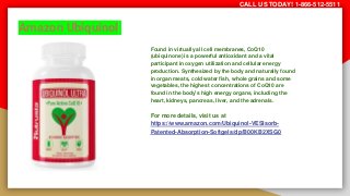 Amazon Ubiquinol
Found in virtually all cell membranes, CoQ10
(ubiquinone) is a powerful antioxidant and a vital
participant in oxygen utilization and cellular energy
production. Synthesized by the body and naturally found
in organ meats, cold water fish, whole grains and some
vegetables, the highest concentrations of CoQ10 are
found in the body’s high energy organs, including the
heart, kidneys, pancreas, liver, and the adrenals.
For more details, visit us at
https://www.amazon.com/Ubiquinol-VESIsorb-
Patented-Absorption-Softgels/dp/B00KB2XSG0
CALL US TODAY! 1-866-512-5511
 