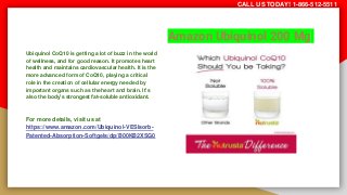 Amazon Ubiquinol 200 Mg
Ubiquinol CoQ10 is getting a lot of buzz in the world
of wellness, and for good reason. It promotes heart
health and maintains cardiovascular health. It is the
more advanced form of CoQ10, playing a critical
role in the creation of cellular energy needed by
important organs such as the heart and brain. It’s
also the body’s strongest fat-soluble antioxidant.
For more details, visit us at
https://www.amazon.com/Ubiquinol-VESIsorb-
Patented-Absorption-Softgels/dp/B00KB2XSG0
CALL US TODAY! 1-866-512-5511
 