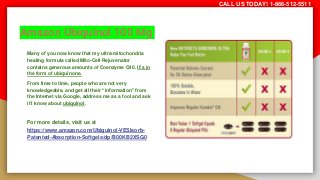 Amazon Ubiquinol 100 Mg
Many of you now know that my ultra-mitochondria
healing formula called Mito-Cell Rejuvenator
contains generous amounts of Coenzyme Q10. It’s in
the form of ubiquinone.
From time to time, people who are not very
knowledgeable, and get all their “information” from
the Internet via Google, address me as a fool and ask
if I know about ubiquinol.
For more details, visit us at
https://www.amazon.com/Ubiquinol-VESIsorb-
Patented-Absorption-Softgels/dp/B00KB2XSG0
CALL US TODAY! 1-866-512-5511
 