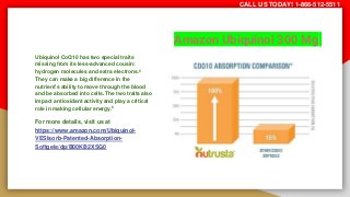 Amazon Ubiquinol 300 Mg
Ubiquinol CoQ10 has two special traits
missing from its less-advanced cousin:
hydrogen molecules and extra electrons.5
They can make a big difference in the
nutrient’s ability to move through the blood
and be absorbed into cells. The two traits also
impact antioxidant activity and play a critical
role in making cellular energy.6
For more details, visit us at
https://www.amazon.com/Ubiquinol-
VESIsorb-Patented-Absorption-
Softgels/dp/B00KB2XSG0
CALL US TODAY! 1-866-512-5511
 