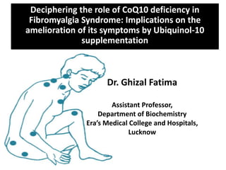 Deciphering the role of CoQ10 deficiency in
Fibromyalgia Syndrome: Implications on the
amelioration of its symptoms by Ubiquinol-10
supplementation
Dr. Ghizal Fatima
Assistant Professor,
Department of Biochemistry
Era’s Medical College and Hospitals,
Lucknow
 