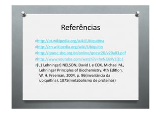 Referências	
  
O h7p://pt.wikipedia.org/wiki/UbiquiOna	
  
O h7p://en.wikipedia.org/wiki/UbiquiOn	
  
O h7p://qnesc.sbq.org.br/online/qnesc20/v20a03.pdf	
  
O h7p://www.youtube.com/watch?v=hvNJ3yWZQbE	
  
O [L1	
  Lehninger]	
  NELSON,	
  David	
  L	
  e	
  COX,	
  Michael	
  M.,	
  
   Lehninger	
  Principles	
  of	
  Biochemistry.	
  4th	
  EdiOon.	
  
   W.	
  H.	
  Freeman,	
  2004.	
  p.	
  96(invariância	
  da	
  
   ubiquiOna),	
  1075(metabolismo	
  de	
  proteínas)	
  
 