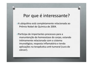 Por	
  que	
  é	
  interessante?	
  
O A	
  ubiquiOna	
  está	
  completamente	
  relacionada	
  ao	
  
   Prêmio	
  Nobel	
  de	
  Química	
  de	
  2004.	
  

O ParOcipa	
  de	
  importantes	
  processos	
  para	
  a	
  
   manuntenção	
  da	
  homeostase	
  do	
  corpo,	
  estando	
  
   inOmamente	
  relacionada	
  com	
  o	
  sistema	
  
   imunológico,	
  resposta	
  inﬂamatória	
  e	
  tendo	
  
   aplicações	
  na	
  terapêuOca	
  anO-­‐tumoral	
  (cura	
  do	
  
   câncer).	
  
 