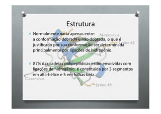 Estrutura	
  
O 	
  	
  Normalmente	
  varia	
  apenas	
  entre	
  
   a	
  conformação	
  dobrada	
  e	
  não	
  dobrada,	
  o	
  que	
  é	
  
   jusOﬁcado	
  por	
  sua	
  conformação	
  ser	
  determinada	
  
   principalmente	
  por	
  ligações	
  de	
  hidrogênio.	
  

O 	
  	
  87%	
  das	
  cadeias	
  polipepedicas	
  estão	
  envolvidas	
  com	
  
   ligações	
  de	
  hidrogênio,	
  é	
  consOtuída	
  por	
  3	
  segmentos	
  
   em	
  alfa-­‐hélice	
  e	
  5	
  em	
  folhas	
  beta.	
  
 