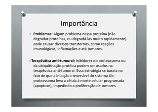 Importância	
  
O 	
   	
  Problemas:	
  Algum	
  problema	
  nessa	
  proteína	
  (não	
  
   degradar	
  proteínas,	
  ou	
  degradá-­‐las	
  muito	
  rapidamente)	
  
   pode	
  causar	
  diversos	
  transtornos,	
  como	
  reações	
  
   imunológicas,	
  inﬂamações	
  e	
  até	
  tumores.	
  

O Terapêu6ca	
  an6-­‐tumoral:	
  Inibidores	
  do	
  proteassoma	
  ou	
  
   da	
  ubiquiOnação	
  protéica	
  podem	
  ser	
  usados	
  na	
  
   terapêuOca	
  anO-­‐tumoral.	
  Essa	
  estratégia	
  se	
  baseia	
  no	
  
   fato	
  de	
  que	
  a	
  inibição	
  irreversível	
  do	
  sistema	
  Ub-­‐
   proteassoma	
  leva	
  a	
  célula	
  à	
  morte	
  celular	
  programada	
  
   (apoptose),	
  impedindo	
  a	
  proliferação	
  de	
  tumores.	
  
 