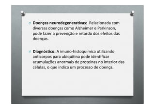 O 	
  	
  Doenças	
  neurodegenera6vas:	
  	
  Relacionada	
  com	
  
   diversas	
  doenças	
  como	
  Alzheimer	
  e	
  Parkinson,	
  
   pode	
  fazer	
  a	
  prevenção	
  e	
  retardo	
  dos	
  efeitos	
  das	
  
   doenças.	
  

O 	
  	
  Diagnós6co:	
  A	
  imuno-­‐histoquímica	
  uOlizando	
  
   anOcorpos	
  para	
  ubiquiOna	
  pode	
  idenOﬁcar	
  
   acumulações	
  anormais	
  de	
  proteínas	
  no	
  interior	
  das	
  
   células,	
  o	
  que	
  indica	
  um	
  processo	
  de	
  doença.	
  	
  
 