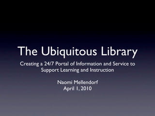 The Ubiquitous Library
Creating a 24/7 Portal of Information and Service to
         Support Learning and Instruction

                Naomi Mellendorf
                  April 1, 2010
 