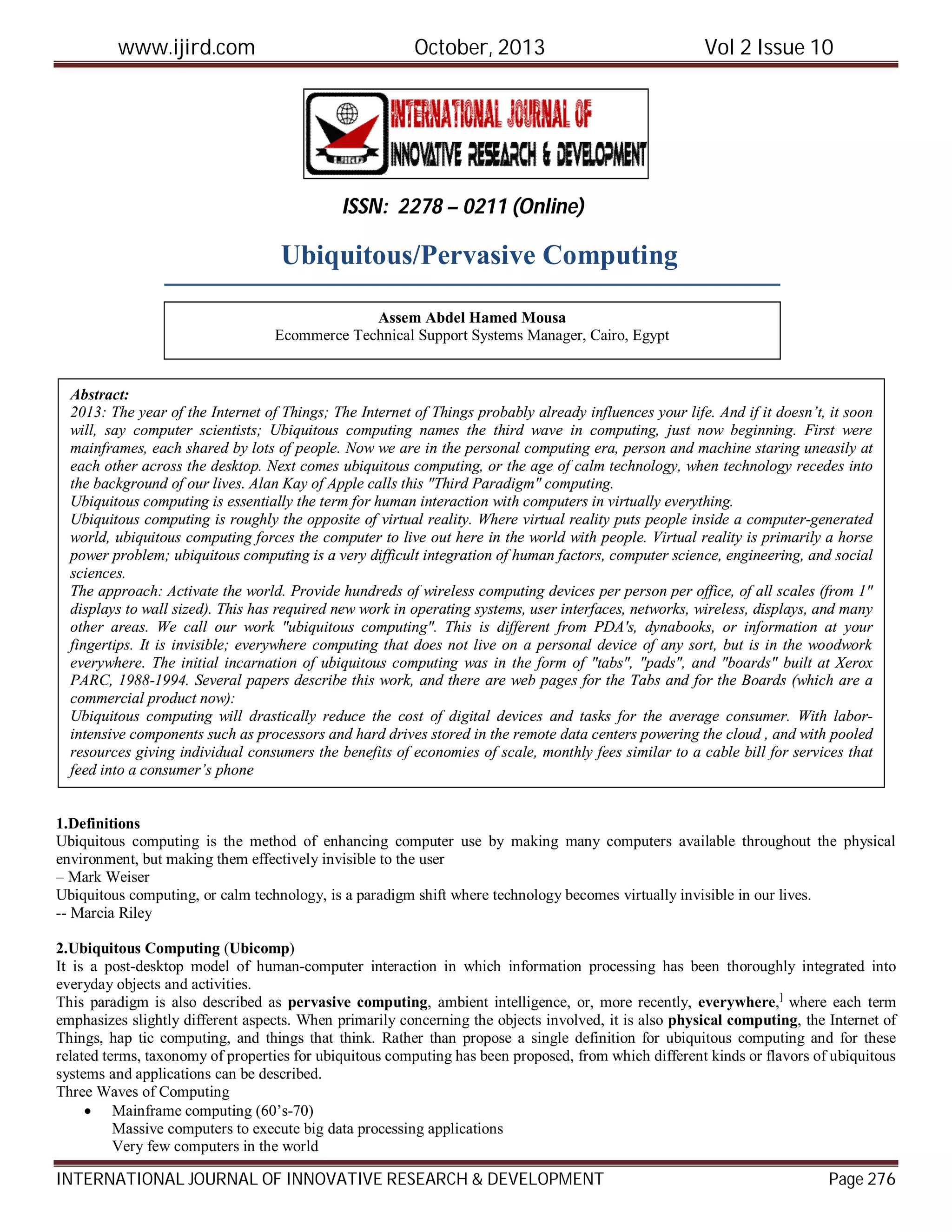 www.ijird.com October, 2013 Vol 2 Issue 10
INTERNATIONAL JOURNAL OF INNOVATIVE RESEARCH & DEVELOPMENT Page 276
Ubiquitous/Pervasive Computing
1.Definitions
Ubiquitous computing is the method of enhancing computer use by making many computers available throughout the physical
environment, but making them effectively invisible to the user
– Mark Weiser
Ubiquitous computing, or calm technology, is a paradigm shift where technology becomes virtually invisible in our lives.
-- Marcia Riley
2.Ubiquitous Computing (Ubicomp)
It is a post-desktop model of human-computer interaction in which information processing has been thoroughly integrated into
everyday objects and activities.
This paradigm is also described as pervasive computing, ambient intelligence, or, more recently, everywhere,]
where each term
emphasizes slightly different aspects. When primarily concerning the objects involved, it is also physical computing, the Internet of
Things, hap tic computing, and things that think. Rather than propose a single definition for ubiquitous computing and for these
related terms, taxonomy of properties for ubiquitous computing has been proposed, from which different kinds or flavors of ubiquitous
systems and applications can be described.
Three Waves of Computing
 Mainframe computing (60’s-70)
Massive computers to execute big data processing applications
Very few computers in the world
ISSN: 2278 – 0211 (Online)
Assem Abdel Hamed Mousa
Ecommerce Technical Support Systems Manager, Cairo, Egypt
Abstract:
2013: The year of the Internet of Things; The Internet of Things probably already influences your life. And if it doesn’t, it soon
will, say computer scientists; Ubiquitous computing names the third wave in computing, just now beginning. First were
mainframes, each shared by lots of people. Now we are in the personal computing era, person and machine staring uneasily at
each other across the desktop. Next comes ubiquitous computing, or the age of calm technology, when technology recedes into
the background of our lives. Alan Kay of Apple calls this "Third Paradigm" computing.
Ubiquitous computing is essentially the term for human interaction with computers in virtually everything.
Ubiquitous computing is roughly the opposite of virtual reality. Where virtual reality puts people inside a computer-generated
world, ubiquitous computing forces the computer to live out here in the world with people. Virtual reality is primarily a horse
power problem; ubiquitous computing is a very difficult integration of human factors, computer science, engineering, and social
sciences.
The approach: Activate the world. Provide hundreds of wireless computing devices per person per office, of all scales (from 1"
displays to wall sized). This has required new work in operating systems, user interfaces, networks, wireless, displays, and many
other areas. We call our work "ubiquitous computing". This is different from PDA's, dynabooks, or information at your
fingertips. It is invisible; everywhere computing that does not live on a personal device of any sort, but is in the woodwork
everywhere. The initial incarnation of ubiquitous computing was in the form of "tabs", "pads", and "boards" built at Xerox
PARC, 1988-1994. Several papers describe this work, and there are web pages for the Tabs and for the Boards (which are a
commercial product now):
Ubiquitous computing will drastically reduce the cost of digital devices and tasks for the average consumer. With labor-
intensive components such as processors and hard drives stored in the remote data centers powering the cloud , and with pooled
resources giving individual consumers the benefits of economies of scale, monthly fees similar to a cable bill for services that
feed into a consumer’s phone
 