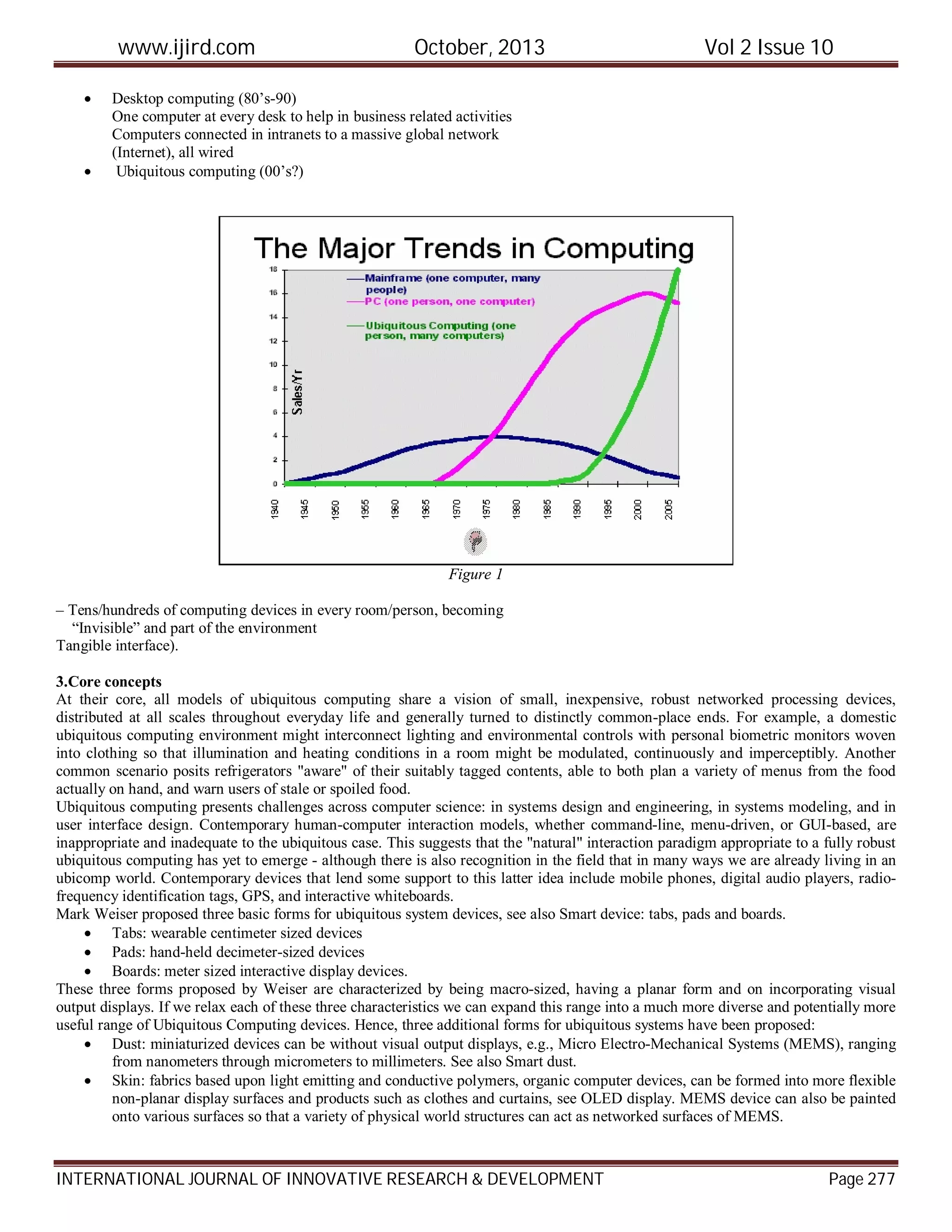 www.ijird.com October, 2013 Vol 2 Issue 10
INTERNATIONAL JOURNAL OF INNOVATIVE RESEARCH & DEVELOPMENT Page 277
 Desktop computing (80’s-90)
One computer at every desk to help in business related activities
Computers connected in intranets to a massive global network
(Internet), all wired
 Ubiquitous computing (00’s?)
Figure 1
– Tens/hundreds of computing devices in every room/person, becoming
“Invisible” and part of the environment
Tangible interface).
3.Core concepts
At their core, all models of ubiquitous computing share a vision of small, inexpensive, robust networked processing devices,
distributed at all scales throughout everyday life and generally turned to distinctly common-place ends. For example, a domestic
ubiquitous computing environment might interconnect lighting and environmental controls with personal biometric monitors woven
into clothing so that illumination and heating conditions in a room might be modulated, continuously and imperceptibly. Another
common scenario posits refrigerators "aware" of their suitably tagged contents, able to both plan a variety of menus from the food
actually on hand, and warn users of stale or spoiled food.
Ubiquitous computing presents challenges across computer science: in systems design and engineering, in systems modeling, and in
user interface design. Contemporary human-computer interaction models, whether command-line, menu-driven, or GUI-based, are
inappropriate and inadequate to the ubiquitous case. This suggests that the "natural" interaction paradigm appropriate to a fully robust
ubiquitous computing has yet to emerge - although there is also recognition in the field that in many ways we are already living in an
ubicomp world. Contemporary devices that lend some support to this latter idea include mobile phones, digital audio players, radio-
frequency identification tags, GPS, and interactive whiteboards.
Mark Weiser proposed three basic forms for ubiquitous system devices, see also Smart device: tabs, pads and boards.
 Tabs: wearable centimeter sized devices
 Pads: hand-held decimeter-sized devices
 Boards: meter sized interactive display devices.
These three forms proposed by Weiser are characterized by being macro-sized, having a planar form and on incorporating visual
output displays. If we relax each of these three characteristics we can expand this range into a much more diverse and potentially more
useful range of Ubiquitous Computing devices. Hence, three additional forms for ubiquitous systems have been proposed:
 Dust: miniaturized devices can be without visual output displays, e.g., Micro Electro-Mechanical Systems (MEMS), ranging
from nanometers through micrometers to millimeters. See also Smart dust.
 Skin: fabrics based upon light emitting and conductive polymers, organic computer devices, can be formed into more flexible
non-planar display surfaces and products such as clothes and curtains, see OLED display. MEMS device can also be painted
onto various surfaces so that a variety of physical world structures can act as networked surfaces of MEMS.
 
