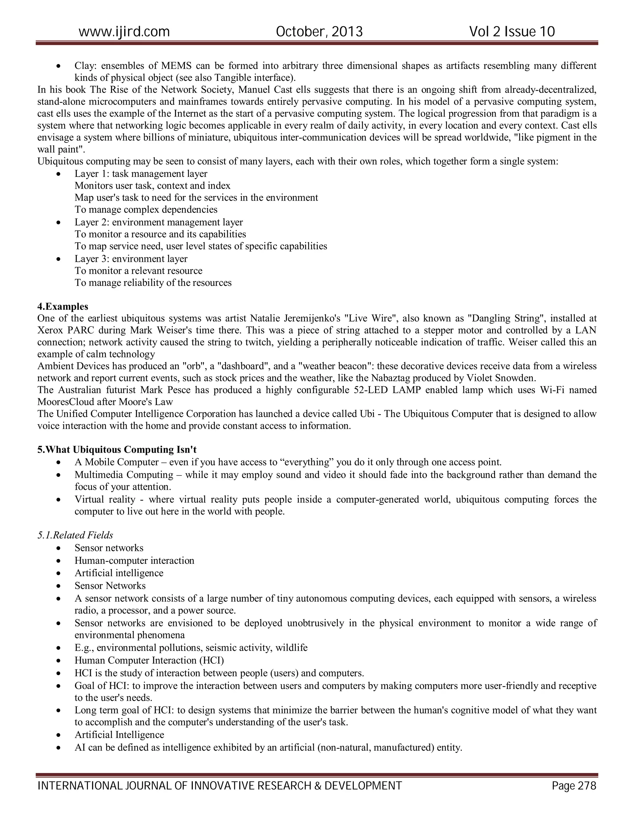 www.ijird.com October, 2013 Vol 2 Issue 10
INTERNATIONAL JOURNAL OF INNOVATIVE RESEARCH & DEVELOPMENT Page 278
 Clay: ensembles of MEMS can be formed into arbitrary three dimensional shapes as artifacts resembling many different
kinds of physical object (see also Tangible interface).
In his book The Rise of the Network Society, Manuel Cast ells suggests that there is an ongoing shift from already-decentralized,
stand-alone microcomputers and mainframes towards entirely pervasive computing. In his model of a pervasive computing system,
cast ells uses the example of the Internet as the start of a pervasive computing system. The logical progression from that paradigm is a
system where that networking logic becomes applicable in every realm of daily activity, in every location and every context. Cast ells
envisage a system where billions of miniature, ubiquitous inter-communication devices will be spread worldwide, "like pigment in the
wall paint".
Ubiquitous computing may be seen to consist of many layers, each with their own roles, which together form a single system:
 Layer 1: task management layer
Monitors user task, context and index
Map user's task to need for the services in the environment
To manage complex dependencies
 Layer 2: environment management layer
To monitor a resource and its capabilities
To map service need, user level states of specific capabilities
 Layer 3: environment layer
To monitor a relevant resource
To manage reliability of the resources
4.Examples
One of the earliest ubiquitous systems was artist Natalie Jeremijenko's "Live Wire", also known as "Dangling String", installed at
Xerox PARC during Mark Weiser's time there. This was a piece of string attached to a stepper motor and controlled by a LAN
connection; network activity caused the string to twitch, yielding a peripherally noticeable indication of traffic. Weiser called this an
example of calm technology
Ambient Devices has produced an "orb", a "dashboard", and a "weather beacon": these decorative devices receive data from a wireless
network and report current events, such as stock prices and the weather, like the Nabaztag produced by Violet Snowden.
The Australian futurist Mark Pesce has produced a highly configurable 52-LED LAMP enabled lamp which uses Wi-Fi named
MooresCloud after Moore's Law
The Unified Computer Intelligence Corporation has launched a device called Ubi - The Ubiquitous Computer that is designed to allow
voice interaction with the home and provide constant access to information.
5.What Ubiquitous Computing Isn't
 A Mobile Computer – even if you have access to “everything” you do it only through one access point.
 Multimedia Computing – while it may employ sound and video it should fade into the background rather than demand the
focus of your attention.
 Virtual reality - where virtual reality puts people inside a computer-generated world, ubiquitous computing forces the
computer to live out here in the world with people.
5.1.Related Fields
 Sensor networks
 Human-computer interaction
 Artificial intelligence
 Sensor Networks
 A sensor network consists of a large number of tiny autonomous computing devices, each equipped with sensors, a wireless
radio, a processor, and a power source.
 Sensor networks are envisioned to be deployed unobtrusively in the physical environment to monitor a wide range of
environmental phenomena
 E.g., environmental pollutions, seismic activity, wildlife
 Human Computer Interaction (HCI)
 HCI is the study of interaction between people (users) and computers.
 Goal of HCI: to improve the interaction between users and computers by making computers more user-friendly and receptive
to the user's needs.
 Long term goal of HCI: to design systems that minimize the barrier between the human's cognitive model of what they want
to accomplish and the computer's understanding of the user's task.
 Artificial Intelligence
 AI can be defined as intelligence exhibited by an artificial (non-natural, manufactured) entity.
 