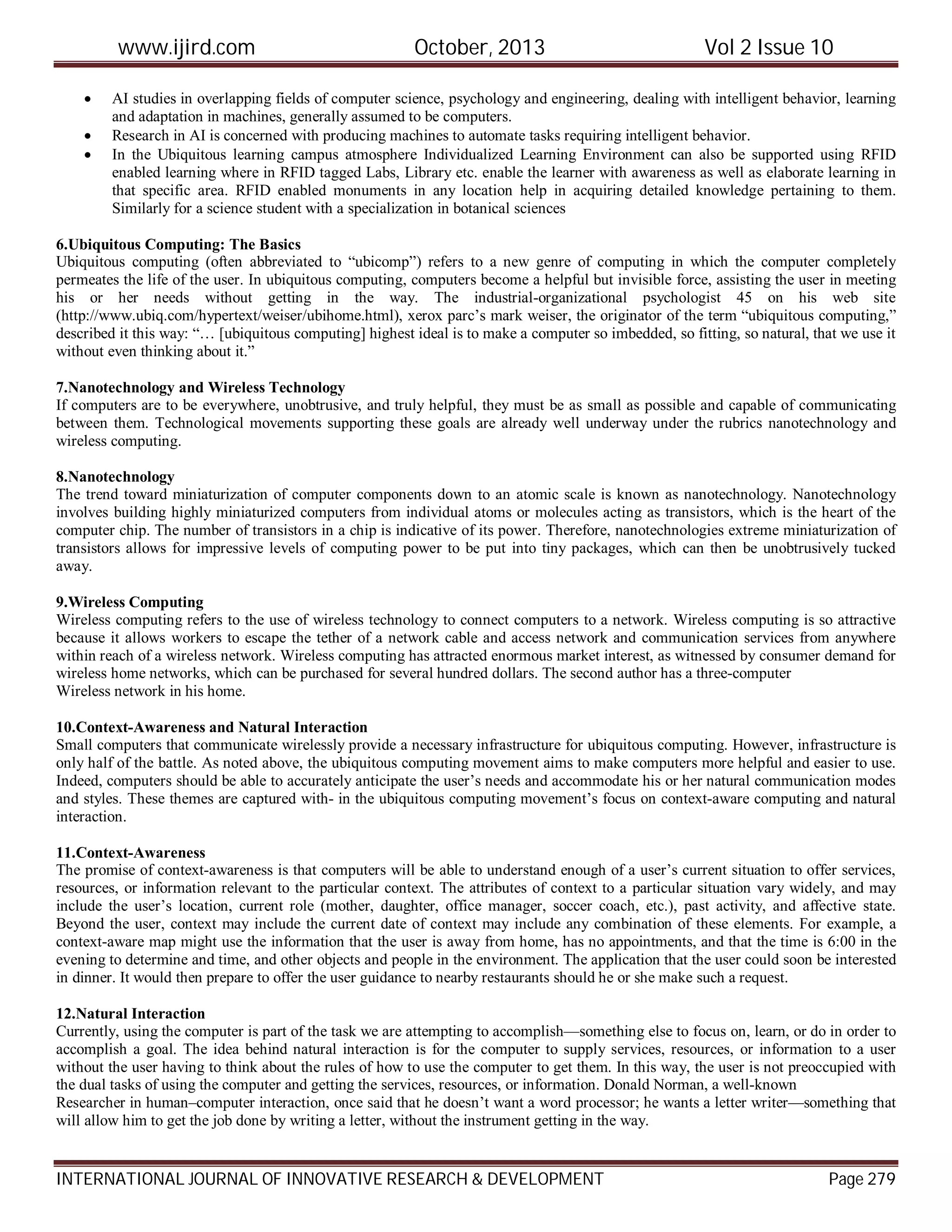 www.ijird.com October, 2013 Vol 2 Issue 10
INTERNATIONAL JOURNAL OF INNOVATIVE RESEARCH & DEVELOPMENT Page 279
 AI studies in overlapping fields of computer science, psychology and engineering, dealing with intelligent behavior, learning
and adaptation in machines, generally assumed to be computers.
 Research in AI is concerned with producing machines to automate tasks requiring intelligent behavior.
 In the Ubiquitous learning campus atmosphere Individualized Learning Environment can also be supported using RFID
enabled learning where in RFID tagged Labs, Library etc. enable the learner with awareness as well as elaborate learning in
that specific area. RFID enabled monuments in any location help in acquiring detailed knowledge pertaining to them.
Similarly for a science student with a specialization in botanical sciences
6.Ubiquitous Computing: The Basics
Ubiquitous computing (often abbreviated to “ubicomp”) refers to a new genre of computing in which the computer completely
permeates the life of the user. In ubiquitous computing, computers become a helpful but invisible force, assisting the user in meeting
his or her needs without getting in the way. The industrial-organizational psychologist 45 on his web site
(http://www.ubiq.com/hypertext/weiser/ubihome.html), xerox parc’s mark weiser, the originator of the term “ubiquitous computing,”
described it this way: “… [ubiquitous computing] highest ideal is to make a computer so imbedded, so fitting, so natural, that we use it
without even thinking about it.”
7.Nanotechnology and Wireless Technology
If computers are to be everywhere, unobtrusive, and truly helpful, they must be as small as possible and capable of communicating
between them. Technological movements supporting these goals are already well underway under the rubrics nanotechnology and
wireless computing.
8.Nanotechnology
The trend toward miniaturization of computer components down to an atomic scale is known as nanotechnology. Nanotechnology
involves building highly miniaturized computers from individual atoms or molecules acting as transistors, which is the heart of the
computer chip. The number of transistors in a chip is indicative of its power. Therefore, nanotechnologies extreme miniaturization of
transistors allows for impressive levels of computing power to be put into tiny packages, which can then be unobtrusively tucked
away.
9.Wireless Computing
Wireless computing refers to the use of wireless technology to connect computers to a network. Wireless computing is so attractive
because it allows workers to escape the tether of a network cable and access network and communication services from anywhere
within reach of a wireless network. Wireless computing has attracted enormous market interest, as witnessed by consumer demand for
wireless home networks, which can be purchased for several hundred dollars. The second author has a three-computer
Wireless network in his home.
10.Context-Awareness and Natural Interaction
Small computers that communicate wirelessly provide a necessary infrastructure for ubiquitous computing. However, infrastructure is
only half of the battle. As noted above, the ubiquitous computing movement aims to make computers more helpful and easier to use.
Indeed, computers should be able to accurately anticipate the user’s needs and accommodate his or her natural communication modes
and styles. These themes are captured with- in the ubiquitous computing movement’s focus on context-aware computing and natural
interaction.
11.Context-Awareness
The promise of context-awareness is that computers will be able to understand enough of a user’s current situation to offer services,
resources, or information relevant to the particular context. The attributes of context to a particular situation vary widely, and may
include the user’s location, current role (mother, daughter, office manager, soccer coach, etc.), past activity, and affective state.
Beyond the user, context may include the current date of context may include any combination of these elements. For example, a
context-aware map might use the information that the user is away from home, has no appointments, and that the time is 6:00 in the
evening to determine and time, and other objects and people in the environment. The application that the user could soon be interested
in dinner. It would then prepare to offer the user guidance to nearby restaurants should he or she make such a request.
12.Natural Interaction
Currently, using the computer is part of the task we are attempting to accomplish—something else to focus on, learn, or do in order to
accomplish a goal. The idea behind natural interaction is for the computer to supply services, resources, or information to a user
without the user having to think about the rules of how to use the computer to get them. In this way, the user is not preoccupied with
the dual tasks of using the computer and getting the services, resources, or information. Donald Norman, a well-known
Researcher in human–computer interaction, once said that he doesn’t want a word processor; he wants a letter writer—something that
will allow him to get the job done by writing a letter, without the instrument getting in the way.
 