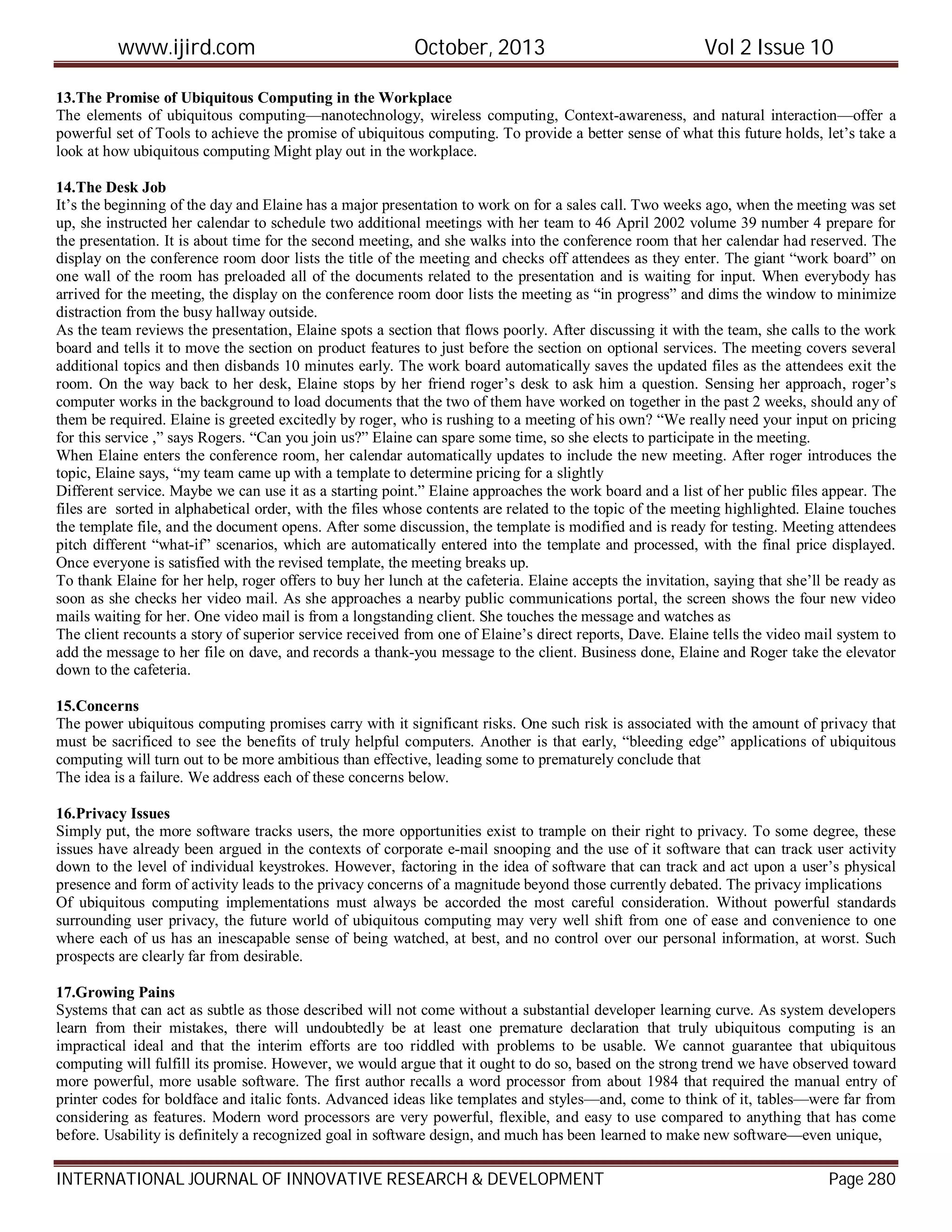 www.ijird.com October, 2013 Vol 2 Issue 10
INTERNATIONAL JOURNAL OF INNOVATIVE RESEARCH & DEVELOPMENT Page 280
13.The Promise of Ubiquitous Computing in the Workplace
The elements of ubiquitous computing—nanotechnology, wireless computing, Context-awareness, and natural interaction—offer a
powerful set of Tools to achieve the promise of ubiquitous computing. To provide a better sense of what this future holds, let’s take a
look at how ubiquitous computing Might play out in the workplace.
14.The Desk Job
It’s the beginning of the day and Elaine has a major presentation to work on for a sales call. Two weeks ago, when the meeting was set
up, she instructed her calendar to schedule two additional meetings with her team to 46 April 2002 volume 39 number 4 prepare for
the presentation. It is about time for the second meeting, and she walks into the conference room that her calendar had reserved. The
display on the conference room door lists the title of the meeting and checks off attendees as they enter. The giant “work board” on
one wall of the room has preloaded all of the documents related to the presentation and is waiting for input. When everybody has
arrived for the meeting, the display on the conference room door lists the meeting as “in progress” and dims the window to minimize
distraction from the busy hallway outside.
As the team reviews the presentation, Elaine spots a section that flows poorly. After discussing it with the team, she calls to the work
board and tells it to move the section on product features to just before the section on optional services. The meeting covers several
additional topics and then disbands 10 minutes early. The work board automatically saves the updated files as the attendees exit the
room. On the way back to her desk, Elaine stops by her friend roger’s desk to ask him a question. Sensing her approach, roger’s
computer works in the background to load documents that the two of them have worked on together in the past 2 weeks, should any of
them be required. Elaine is greeted excitedly by roger, who is rushing to a meeting of his own? “We really need your input on pricing
for this service ,” says Rogers. “Can you join us?” Elaine can spare some time, so she elects to participate in the meeting.
When Elaine enters the conference room, her calendar automatically updates to include the new meeting. After roger introduces the
topic, Elaine says, “my team came up with a template to determine pricing for a slightly
Different service. Maybe we can use it as a starting point.” Elaine approaches the work board and a list of her public files appear. The
files are sorted in alphabetical order, with the files whose contents are related to the topic of the meeting highlighted. Elaine touches
the template file, and the document opens. After some discussion, the template is modified and is ready for testing. Meeting attendees
pitch different “what-if” scenarios, which are automatically entered into the template and processed, with the final price displayed.
Once everyone is satisfied with the revised template, the meeting breaks up.
To thank Elaine for her help, roger offers to buy her lunch at the cafeteria. Elaine accepts the invitation, saying that she’ll be ready as
soon as she checks her video mail. As she approaches a nearby public communications portal, the screen shows the four new video
mails waiting for her. One video mail is from a longstanding client. She touches the message and watches as
The client recounts a story of superior service received from one of Elaine’s direct reports, Dave. Elaine tells the video mail system to
add the message to her file on dave, and records a thank-you message to the client. Business done, Elaine and Roger take the elevator
down to the cafeteria.
15.Concerns
The power ubiquitous computing promises carry with it significant risks. One such risk is associated with the amount of privacy that
must be sacrificed to see the benefits of truly helpful computers. Another is that early, “bleeding edge” applications of ubiquitous
computing will turn out to be more ambitious than effective, leading some to prematurely conclude that
The idea is a failure. We address each of these concerns below.
16.Privacy Issues
Simply put, the more software tracks users, the more opportunities exist to trample on their right to privacy. To some degree, these
issues have already been argued in the contexts of corporate e-mail snooping and the use of it software that can track user activity
down to the level of individual keystrokes. However, factoring in the idea of software that can track and act upon a user’s physical
presence and form of activity leads to the privacy concerns of a magnitude beyond those currently debated. The privacy implications
Of ubiquitous computing implementations must always be accorded the most careful consideration. Without powerful standards
surrounding user privacy, the future world of ubiquitous computing may very well shift from one of ease and convenience to one
where each of us has an inescapable sense of being watched, at best, and no control over our personal information, at worst. Such
prospects are clearly far from desirable.
17.Growing Pains
Systems that can act as subtle as those described will not come without a substantial developer learning curve. As system developers
learn from their mistakes, there will undoubtedly be at least one premature declaration that truly ubiquitous computing is an
impractical ideal and that the interim efforts are too riddled with problems to be usable. We cannot guarantee that ubiquitous
computing will fulfill its promise. However, we would argue that it ought to do so, based on the strong trend we have observed toward
more powerful, more usable software. The first author recalls a word processor from about 1984 that required the manual entry of
printer codes for boldface and italic fonts. Advanced ideas like templates and styles—and, come to think of it, tables—were far from
considering as features. Modern word processors are very powerful, flexible, and easy to use compared to anything that has come
before. Usability is definitely a recognized goal in software design, and much has been learned to make new software—even unique,
 