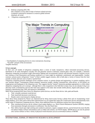 www.ijird.com October, 2013 Vol 2 Issue 10
INTERNATIONAL JOURNAL OF INNOVATIVE RESEARCH & DEVELOPMENT Page 277
 Desktop computing (80’s-90)
One computer at every desk to help in business related activities
Computers connected in intranets to a massive global network
(Internet), all wired
 Ubiquitous computing (00’s?)
Figure 1
– Tens/hundreds of computing devices in every room/person, becoming
“Invisible” and part of the environment
Tangible interface).
3.Core concepts
At their core, all models of ubiquitous computing share a vision of small, inexpensive, robust networked processing devices,
distributed at all scales throughout everyday life and generally turned to distinctly common-place ends. For example, a domestic
ubiquitous computing environment might interconnect lighting and environmental controls with personal biometric monitors woven
into clothing so that illumination and heating conditions in a room might be modulated, continuously and imperceptibly. Another
common scenario posits refrigerators "aware" of their suitably tagged contents, able to both plan a variety of menus from the food
actually on hand, and warn users of stale or spoiled food.
Ubiquitous computing presents challenges across computer science: in systems design and engineering, in systems modeling, and in
user interface design. Contemporary human-computer interaction models, whether command-line, menu-driven, or GUI-based, are
inappropriate and inadequate to the ubiquitous case. This suggests that the "natural" interaction paradigm appropriate to a fully robust
ubiquitous computing has yet to emerge - although there is also recognition in the field that in many ways we are already living in an
ubicomp world. Contemporary devices that lend some support to this latter idea include mobile phones, digital audio players, radio-
frequency identification tags, GPS, and interactive whiteboards.
Mark Weiser proposed three basic forms for ubiquitous system devices, see also Smart device: tabs, pads and boards.
 Tabs: wearable centimeter sized devices
 Pads: hand-held decimeter-sized devices
 Boards: meter sized interactive display devices.
These three forms proposed by Weiser are characterized by being macro-sized, having a planar form and on incorporating visual
output displays. If we relax each of these three characteristics we can expand this range into a much more diverse and potentially more
useful range of Ubiquitous Computing devices. Hence, three additional forms for ubiquitous systems have been proposed:
 Dust: miniaturized devices can be without visual output displays, e.g., Micro Electro-Mechanical Systems (MEMS), ranging
from nanometers through micrometers to millimeters. See also Smart dust.
 Skin: fabrics based upon light emitting and conductive polymers, organic computer devices, can be formed into more flexible
non-planar display surfaces and products such as clothes and curtains, see OLED display. MEMS device can also be painted
onto various surfaces so that a variety of physical world structures can act as networked surfaces of MEMS.
 