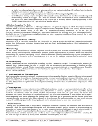 www.ijird.com October, 2013 Vol 2 Issue 10
INTERNATIONAL JOURNAL OF INNOVATIVE RESEARCH & DEVELOPMENT Page 279
 AI studies in overlapping fields of computer science, psychology and engineering, dealing with intelligent behavior, learning
and adaptation in machines, generally assumed to be computers.
 Research in AI is concerned with producing machines to automate tasks requiring intelligent behavior.
 In the Ubiquitous learning campus atmosphere Individualized Learning Environment can also be supported using RFID
enabled learning where in RFID tagged Labs, Library etc. enable the learner with awareness as well as elaborate learning in
that specific area. RFID enabled monuments in any location help in acquiring detailed knowledge pertaining to them.
Similarly for a science student with a specialization in botanical sciences
6.Ubiquitous Computing: The Basics
Ubiquitous computing (often abbreviated to “ubicomp”) refers to a new genre of computing in which the computer completely
permeates the life of the user. In ubiquitous computing, computers become a helpful but invisible force, assisting the user in meeting
his or her needs without getting in the way. The industrial-organizational psychologist 45 on his web site
(http://www.ubiq.com/hypertext/weiser/ubihome.html), xerox parc’s mark weiser, the originator of the term “ubiquitous computing,”
described it this way: “… [ubiquitous computing] highest ideal is to make a computer so imbedded, so fitting, so natural, that we use it
without even thinking about it.”
7.Nanotechnology and Wireless Technology
If computers are to be everywhere, unobtrusive, and truly helpful, they must be as small as possible and capable of communicating
between them. Technological movements supporting these goals are already well underway under the rubrics nanotechnology and
wireless computing.
8.Nanotechnology
The trend toward miniaturization of computer components down to an atomic scale is known as nanotechnology. Nanotechnology
involves building highly miniaturized computers from individual atoms or molecules acting as transistors, which is the heart of the
computer chip. The number of transistors in a chip is indicative of its power. Therefore, nanotechnologies extreme miniaturization of
transistors allows for impressive levels of computing power to be put into tiny packages, which can then be unobtrusively tucked
away.
9.Wireless Computing
Wireless computing refers to the use of wireless technology to connect computers to a network. Wireless computing is so attractive
because it allows workers to escape the tether of a network cable and access network and communication services from anywhere
within reach of a wireless network. Wireless computing has attracted enormous market interest, as witnessed by consumer demand for
wireless home networks, which can be purchased for several hundred dollars. The second author has a three-computer
Wireless network in his home.
10.Context-Awareness and Natural Interaction
Small computers that communicate wirelessly provide a necessary infrastructure for ubiquitous computing. However, infrastructure is
only half of the battle. As noted above, the ubiquitous computing movement aims to make computers more helpful and easier to use.
Indeed, computers should be able to accurately anticipate the user’s needs and accommodate his or her natural communication modes
and styles. These themes are captured with- in the ubiquitous computing movement’s focus on context-aware computing and natural
interaction.
11.Context-Awareness
The promise of context-awareness is that computers will be able to understand enough of a user’s current situation to offer services,
resources, or information relevant to the particular context. The attributes of context to a particular situation vary widely, and may
include the user’s location, current role (mother, daughter, office manager, soccer coach, etc.), past activity, and affective state.
Beyond the user, context may include the current date of context may include any combination of these elements. For example, a
context-aware map might use the information that the user is away from home, has no appointments, and that the time is 6:00 in the
evening to determine and time, and other objects and people in the environment. The application that the user could soon be interested
in dinner. It would then prepare to offer the user guidance to nearby restaurants should he or she make such a request.
12.Natural Interaction
Currently, using the computer is part of the task we are attempting to accomplish—something else to focus on, learn, or do in order to
accomplish a goal. The idea behind natural interaction is for the computer to supply services, resources, or information to a user
without the user having to think about the rules of how to use the computer to get them. In this way, the user is not preoccupied with
the dual tasks of using the computer and getting the services, resources, or information. Donald Norman, a well-known
Researcher in human–computer interaction, once said that he doesn’t want a word processor; he wants a letter writer—something that
will allow him to get the job done by writing a letter, without the instrument getting in the way.
 