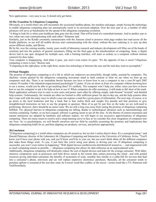 www.ijird.com October, 2013 Vol 2 Issue 10
INTERNATIONAL JOURNAL OF INNOVATIVE RESEARCH & DEVELOPMENT Page 281
New applications—very easy to use. It should only get better.
18.The Transition To Ubiquitous Computing
Obviously, in a world where one still encounters the occasional landline phone, fax machine and pager, simply having the technology
to enable ubiquitous computing does not automatically result in its universal adoption. Over the next year or so, a number of other
advances will serve as benchmarks for the spread of the ubiquitous computing revolution.
"A thing to look for is when your healthcare data goes into the cloud. That will be kind of a watershed moment. And in another year or
two, when cars start communicating with each other," Patterson said.
Similarly, just as the Kindle constantly communicates with the Amazon cloud to preserve what page readers last read across all the
Kindle platforms, so too will all mobile devices start communicating with the cloud, without the user realizing it, to sync up data
across different media, said Brown.
Bit by bit, over the coming months, twenty years worth of laboratory research and industry development will filter out of the hands of
scientists and into the pockets of general consumers, filling out the final gaps in the transformation of computing. Soon, a digital
device tied to one spot, designed for multiple uses, with a limiting interface, will seem as archaic as a computer without internet
connectivity does today.
Your computer is disappearing. And when it goes, you won’t even notice it's gone. "It's the opposite of less is more? Ubiquitous
computing is more is less," Buxton said.
"Computing in the right place, in the right form, means less technology in between the user and the task they want to accomplish."
19.Final Thoughts
The promise of ubiquitous computing is of a life in which our endeavors are powerfully, though subtly, assisted by computers. The
idealistic visions painted by the ubiquitous computing movement stand in stark contrast to what we see when we boot up our
computers each day. There is an immediate barrier because you have to know how to use a computer to use a com-50 april 2002
volume 39 number 4 the industrial-organizational psychologist 51 putter. If you sat down in front of a computer without knowing how
to use a mouse, would you be able to get anything done? It’s unlikely. The computer won’t help you, either, since you have to know
how to use the computer to ask it for help on how to use it! When computers do offer assistance, it still tends to fall short of the mark.
Much application software tries to cater to new users and power users alike by offering simple, task-focused “wizards” and detailed
help systems. Unfortunately, the wizards are often too limited to offer sufficient power for day-to-day use, and the help systems often
don’t cope well with the many ways in which a user can express a need for a given piece of information. The next step, of course, is to
go down to the local bookstore and buy a book that is four inches thick and weighs five pounds and that promises to give
straightforward instruction on how to use the program in question. Most of us get by just fine on the tasks we are well-used to
performing. However, there should be an easier route. We are still a long way away from seeing the promise of ubiquitous computing
fulfilled. Yet, physical barriers to ubiquitous computing are falling, thanks to technological advances such as nanotechnology and
wireless computing. Further, as we have argued, software is getting easier to use all the time. As the themes of context-awareness and
natural interaction are adopted by hardware and software makers, we will begin to see successive approximations of ubiquitous
computing. There are many issues to resolve and a steep learning curve to face as we consider this close integration of computers into
our lives. As i-o psychologists, we will benefit ourselves and our field by carefully examining the promises and implications that
ubiquitous computing holds for us, and then adapting our products, services, and policies appropriately.
20.Conclusion
"[Ubiquitous computing] is a world where computers are all around us, but we don’t realize they're there. It's a conceptual jump," said
Donald Patterson, director of the Laboratory for Ubiquitous Computing and Interaction at the University of California, Irvine. "You'll
know you’ll have your phone with you, and you’ll know you'll be in your car, but you won't think about all the different computers
that make those things work. To you, it just feels like you're using your phone or driving your car. If ubiquitous computing is
successful, you won’t even realize its happening." With digital devices unobtrusively distributed all around us — and empowered with
as much computing muscle as possible — ubiquitous computing also allows for data collection on an unprecedented scale.
Additionally, ubiquitous computing will drastically reduce the cost of digital devices and tasks for the average consumer. With labor-
intensive components such as processors and hard drives stored in the remote data centers powering the cloud , and with pooled
resources giving individual consumers the benefits of economies of scale, monthly fees similar to a cable bill for services that feed
into a consumer’s phone, television and car will replace expensive electronics purchases. Basically, all the consumer needs to
purchase upfront is screened of the size they want, be it travel–sized like a tablet, or the movie - screen sized like a TV, Patterson told
TechNewsDaily.
 