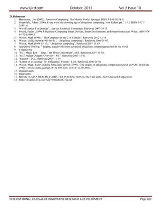 www.ijird.com October, 2013 Vol 2 Issue 10
INTERNATIONAL JOURNAL OF INNOVATIVE RESEARCH & DEVELOPMENT Page 282
21.References
1. Hansmann, Uwe (2003). Pervasive Computing: The Mobile World. Springer. ISBN 3-540-00218-9.
2. Greenfield, Adam (2006). Every ware: the dawning age of ubiquitous computing. New Riders. pp. 11–12. ISBN 0-321-
38401-6.
3. World Haptics Conferences". Hap tics Technical Committee. Retrieved 2007-10-13.
4. Poslad, Stefan (2009). Ubiquitous Computing Smart Devices, Smart Environments and Smart Interaction. Wiley. ISBN 978-
0-470-03560-3.
5. Weiser, Mark (1991). "The Computer for the 21st Century". Retrieved 2012-12-19.
6. Weiser; Gold; Brown (1999-05-11). "Ubiquitous computing". Retrieved 2008-05-07.
7. Weiser, Mark (1996-03-17). "Ubiquitous computing". Retrieved 2007-11-03.
8. ieeexplore.ieee.org; T-Engine, arguably the most advanced ubiquitous computing platform in the world
9. t-engine.org
10. "MIT Media Lab - Things That Think Consortium". MIT. Retrieved 2007-11-03.
11. "MIT Project Oxygen: Overview". MIT. Retrieved 2007-11-03.
12. "Equator". UCL. Retrieved 2009-11-19.
13. "Center of_excellence_for_Ubiquitous_System". CUS. Retrieved 2008-05-04.
14. Weiser, Mark; Rich Gold and John Sealy Brown (1999). "The origins of ubiquitous computing research at PARC in the late
1980s". IBM systems journal 38 (4): 693. Doi: 10.1147/sj.384.0693.
15. engadget.com
16. theubi.com
17. BEING HUMAN HUMAN-COMPUTER INTERACTION In The Year 2020, 2008 Microsoft Corporation
18. https://skydrive.live.com/?cid=94b6aba85272a3a5
 