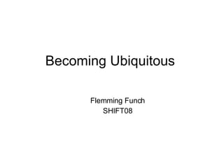 Becoming Ubiquitous <ul><ul><li>Flemming Funch </li></ul></ul><ul><ul><li>SHIFT08 </li></ul></ul>