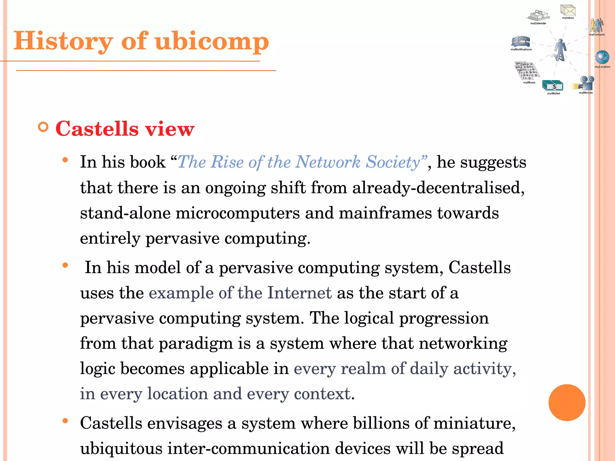 Castells view In his book “ The Rise of the Network Society” , he suggests that there is an ongoing shift from already-decentralised, stand-alone microcomputers and mainframes towards entirely pervasive computing. In his model of a pervasive computing system, Castells uses the  example of the Internet  as the start of a pervasive computing system. The logical progression from that paradigm is a system where that networking logic becomes applicable in  every realm of daily activity, in every location and every context .  Castells envisages a system where billions of miniature, ubiquitous inter-communication devices will be spread worldwide, "like pigment in the wall paint". History  of ubicomp 