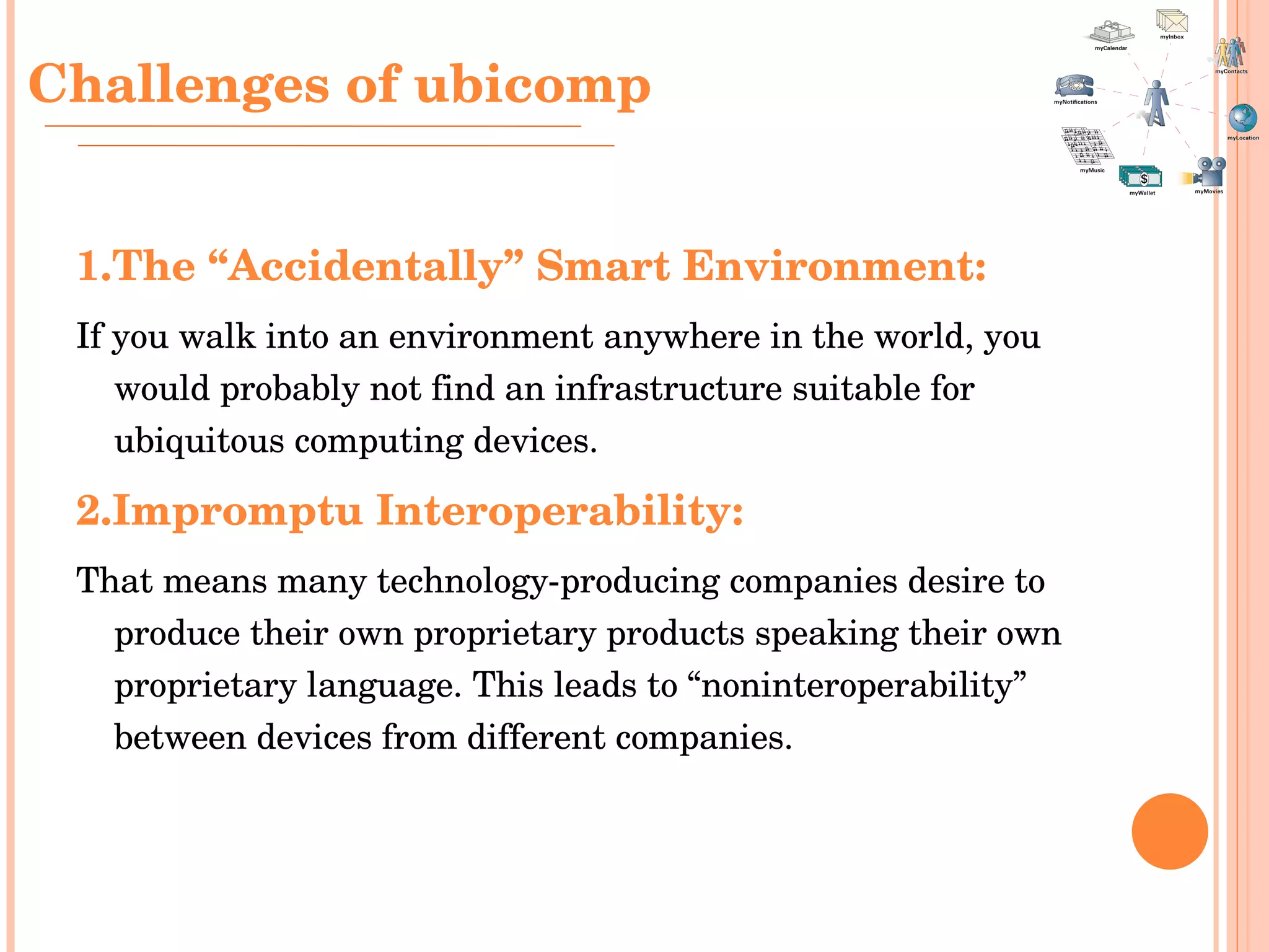1.The “Accidentally” Smart Environment: If you walk into an environment anywhere in the world, you would probably not find an infrastructure suitable for ubiquitous computing devices.  2.Impromptu Interoperability:   That means many technology-producing companies desire to produce their own proprietary products speaking their own proprietary language. This leads to “noninteroperability” between devices from different companies. Challenges  of ubicomp 