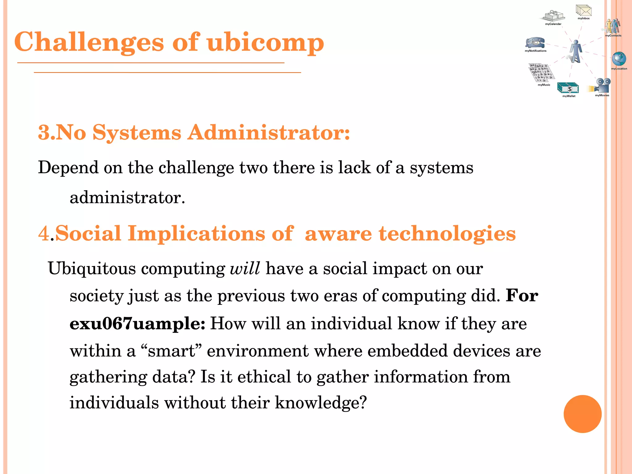 3.No Systems Administrator:   Depend on the challenge two there is lack of a systems administrator.   4 . Social Implications of  aware technologies Ubiquitous computing  will  have a social impact on our society just as the previous two eras of computing did.  For exu067uample:  How will an individual know if they are within a “smart” environment where embedded devices are gathering data? Is it ethical to gather information from individuals without their knowledge? Challenges  of ubicomp 