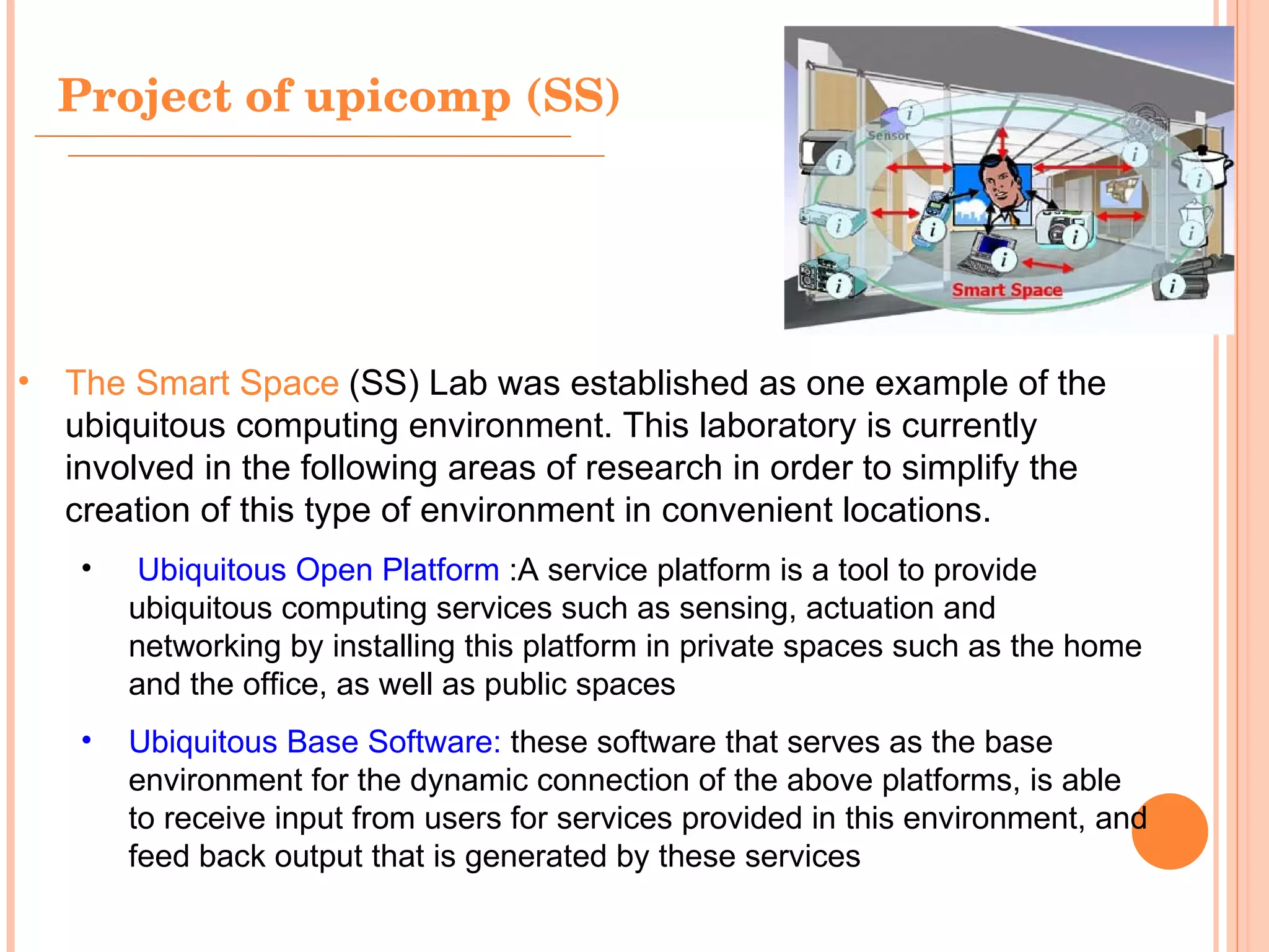 Project of upicomp (SS) The Smart Space   (SS) Lab was established as one example of the ubiquitous computing environment. This laboratory is currently involved in the following areas of research in order to simplify the creation of this type of environment in convenient locations.   Ubiquitous Open Platform   : A service platform is a tool to provide ubiquitous computing services such as sensing, actuation and networking by installing this platform in private spaces such as the home and the office, as well as public spaces  Ubiquitous Base Software:  these software that serves as the base environment for the dynamic connection of the above platforms, is able to receive input from users for services provided in this environment, and feed back output that is generated by these services  