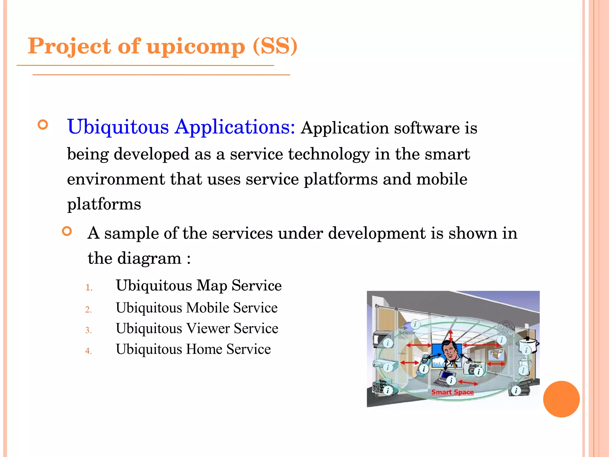 Ubiquitous Applications:   Application software is being developed as a service technology in the smart environment that uses service platforms and mobile platforms A sample of the services under development is shown in the diagram : Ubiquitous Map Service  Ubiquitous Mobile Service Ubiquitous Viewer Service Ubiquitous Home Service Project of upicomp (SS) 