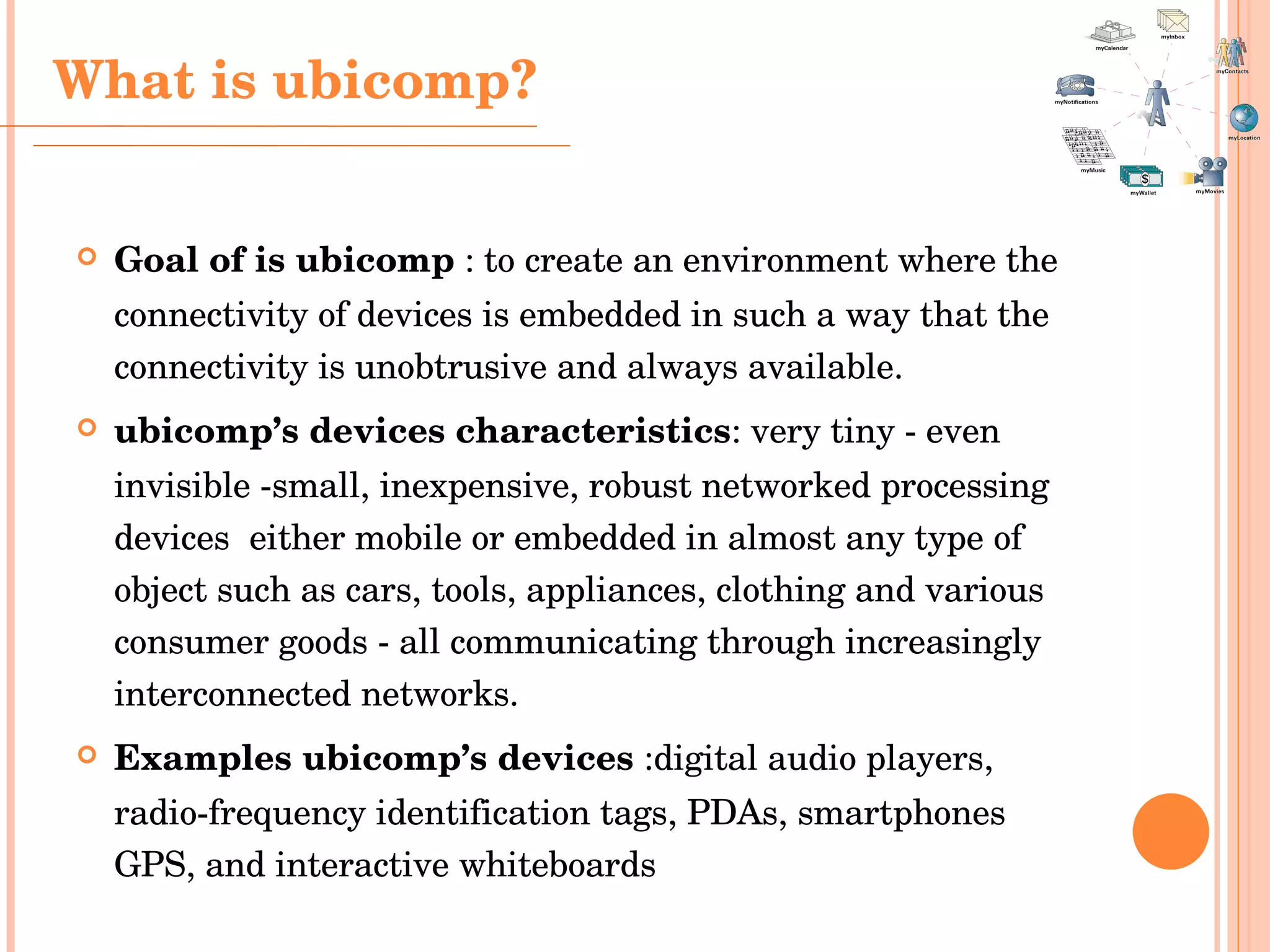 Goal of is ubicomp  :  to create an environment where the connectivity of devices is embedded in such a way that the connectivity is unobtrusive and always available.  ubicomp’s  devices characteristics : very tiny - even invisible - small, inexpensive, robust networked processing devices   either mobile or embedded in almost any type of object such as cars, tools, appliances, clothing and various consumer goods - all communicating through increasingly interconnected networks.  Examples ubicomp’s  devices   :digital audio players, radio-frequency identification tags,  PDAs, smartphones  GPS, and interactive whiteboards What is ubicomp? 